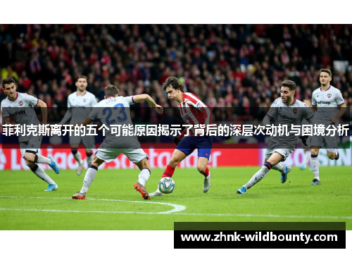 菲利克斯离开的五个可能原因揭示了背后的深层次动机与困境分析 菲利克斯离开的五个可能原因揭示了背后的深层次动机与困境分析