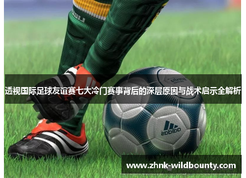 透视国际足球友谊赛七大冷门赛事背后的深层原因与战术启示全解析 透视国际足球友谊赛七大冷门赛事背后的深层原因与战术启示全解析